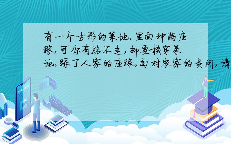 有一个方形的菜地,里面种满庄稼,可你有路不走,却要横穿菜地,踩了人家的庄稼,面对农家的责问,请你给初至少三种理由,说明你为什么要横穿菜地!（满分3分）可以从不同的角度来给出你的理