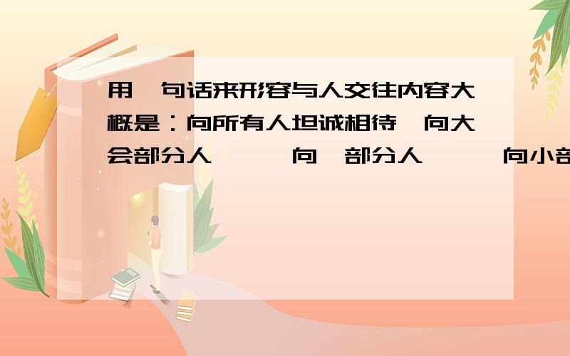 用一句话来形容与人交往内容大概是：向所有人坦诚相待,向大会部分人```向一部分人```向小部分人交心!有谁知道它的具体内容吗``或许有什么交友方面的心德请留下您宝贵的意见!