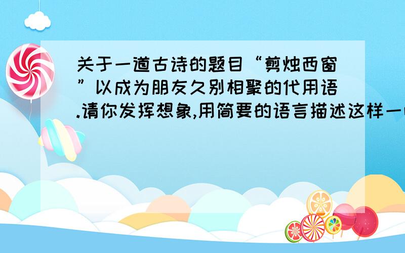 关于一道古诗的题目“剪烛西窗”以成为朋友久别相聚的代用语.请你发挥想象,用简要的语言描述这样一幅画面.我真的很需要,如果答的好的话我可以加分!