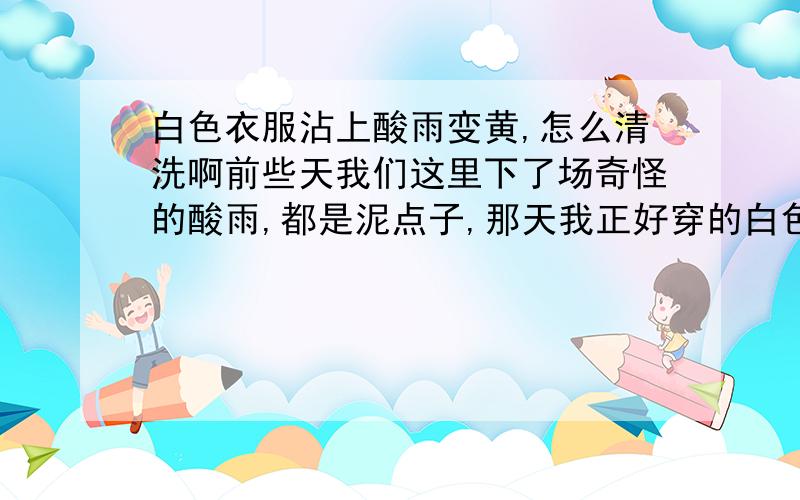 白色衣服沾上酸雨变黄,怎么清洗啊前些天我们这里下了场奇怪的酸雨,都是泥点子,那天我正好穿的白色外套,纯棉的,结果就留下一些黄的你污点,怎么都洗不掉,哪位知识渊博的大哥能帮帮在下