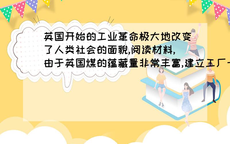 英国开始的工业革命极大地改变了人类社会的面貌,阅读材料,由于英国煤的蕴藏量非常丰富,建立工厂十分方便.那些高耸入云的烟囱,喷出缕缕烟雾,庞大的厂房,发出隆隆的轰鸣,打破了原来中