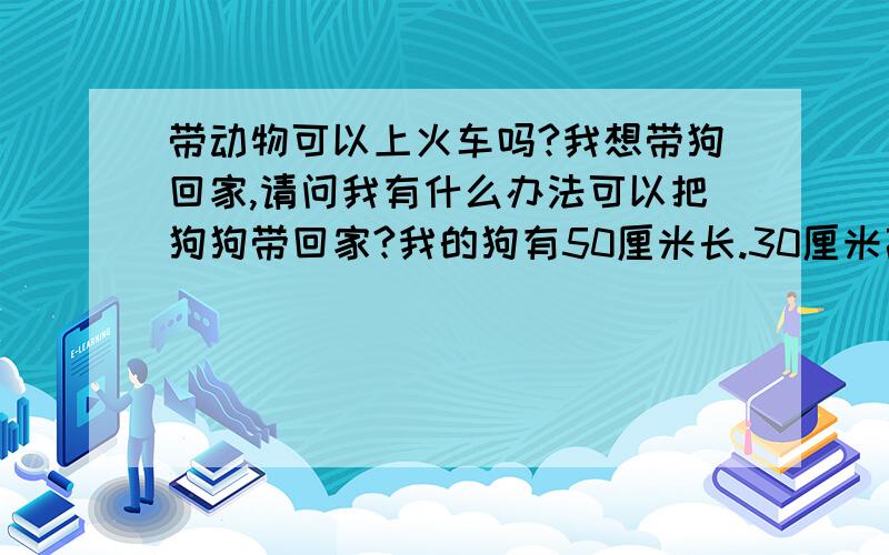 带动物可以上火车吗?我想带狗回家,请问我有什么办法可以把狗狗带回家?我的狗有50厘米长.30厘米高