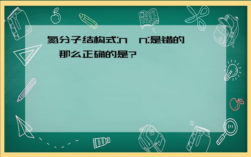 氮分子结构式:N≡N:是错的,那么正确的是?