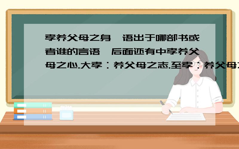 孝养父母之身,语出于哪部书或者谁的言语,后面还有中孝养父母之心.大孝：养父母之志.至孝：养父母之慧