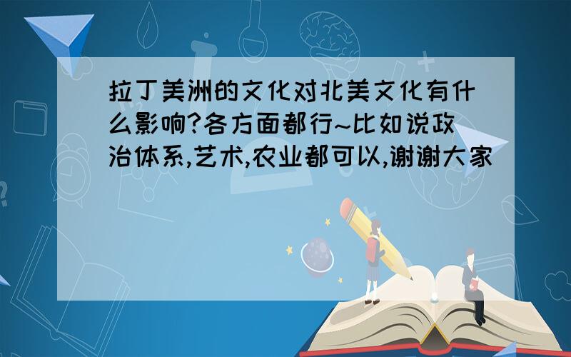 拉丁美洲的文化对北美文化有什么影响?各方面都行~比如说政治体系,艺术,农业都可以,谢谢大家