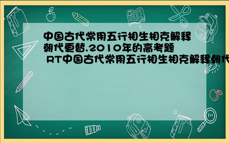 中国古代常用五行相生相克解释朝代更替.2010年的高考题 RT中国古代常用五行相生相克解释朝代更替,称作“五德”.每个朝代“五行”有相应的次序.曹魏被定为“土德”,通过“禅让”代魏德