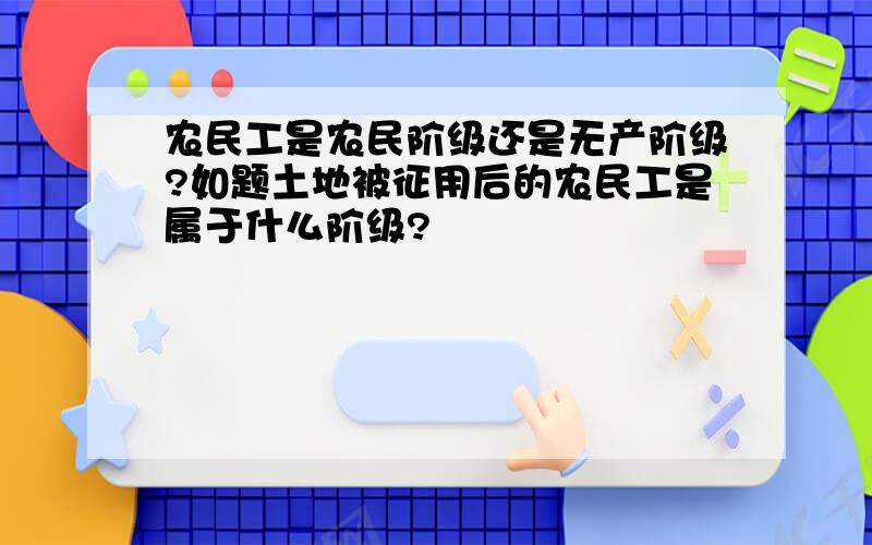 农民工是农民阶级还是无产阶级?如题土地被征用后的农民工是属于什么阶级?