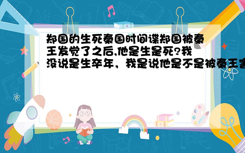 郑国的生死秦国时间谍郑国被秦王发觉了之后,他是生是死?我没说是生卒年，我是说他是不是被秦王害死的