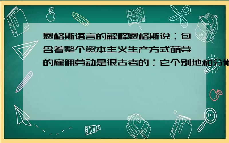 恩格斯语言的解释恩格斯说：包含着整个资本主义生产方式萌芽的雇佣劳动是很古老的；它个别地和分散地同奴隶制度并存了几百年.但是只有在历史前提已经具备时,这一萌芽才能发展成资