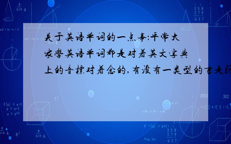 关于英语单词的一点事：平常大家学英语单词都是对着英文字典上的音标对着念的,有没有一类型的书是既有单词,但又带有教读正确发音的类型书.不要给我推荐网站.