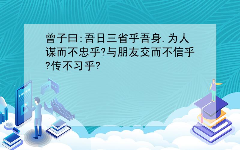 曾子曰:吾日三省乎吾身.为人谋而不忠乎?与朋友交而不信乎?传不习乎?