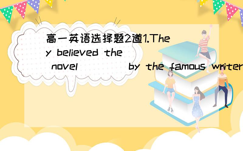 高一英语选择题2道1.They believed the novel ____by the famous writer in 1905,five years before his death.A.to write        B.to be write          C.write       D.to have been written2.—Did you have a good time at the party last night?—Yes.