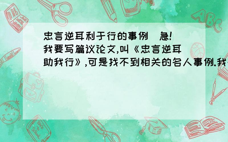 忠言逆耳利于行的事例（急!）我要写篇议论文,叫《忠言逆耳助我行》,可是找不到相关的名人事例.我的要求是,最好是有两个事例,一正一反.就是一个是写听取逆耳忠言给某某带来的好处,一