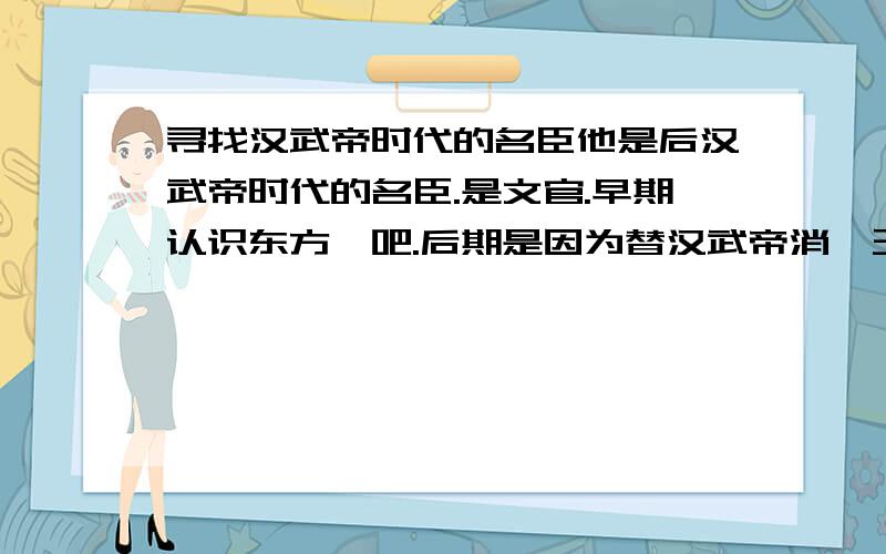 寻找汉武帝时代的名臣他是后汉武帝时代的名臣.是文官.早期认识东方朔吧.后期是因为替汉武帝消藩王得罪很多刘姓王室被汉武帝杀了.我是看连续剧汉武大帝了解的.忘了这个人叫什么.他死