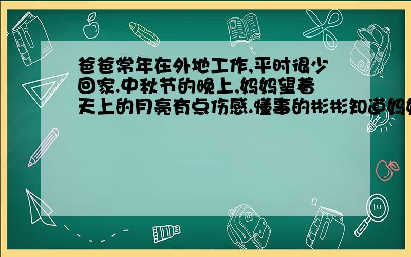 爸爸常年在外地工作,平时很少回家.中秋节的晚上,妈妈望着天上的月亮有点伤感.懂事的彬彬知道妈妈是在想念爸爸了,便去安慰妈妈.当时他不仅引用了苏轼的水调歌头中的句子,还给妈妈做了