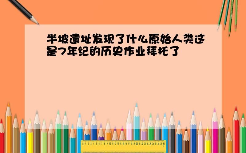 半坡遗址发现了什么原始人类这是7年纪的历史作业拜托了