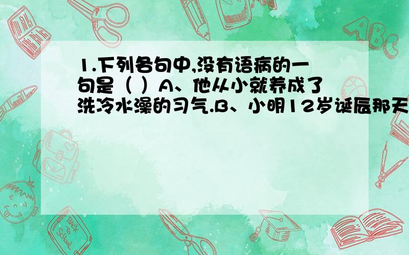 1.下列各句中,没有语病的一句是（ ）A、他从小就养成了洗冷水澡的习气.B、小明12岁诞辰那天,我送给他一个贺卡.C、他的精神振奋起来,因此一鼓作气登上了山顶.D、阳光灿烂,整个大地又充满