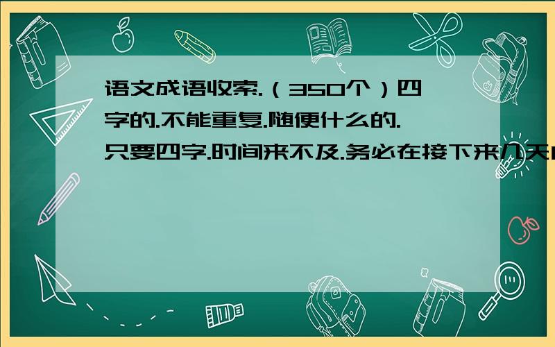 语文成语收索.（350个）四字的.不能重复.随便什么的.只要四字.时间来不及.务必在接下来几天内.请问共有350个没。我要一定的数量。