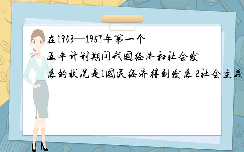 在1953—1957年第一个五年计划期间我国经济和社会发展的状况是1国民经济得到发展 2社会主义制度建立起来 3主要工业指标超额完成 4制定了第一部社会主义类型的宪法5基本实现了国家工业化