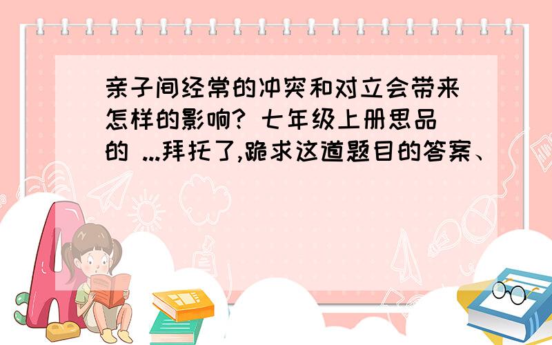 亲子间经常的冲突和对立会带来怎样的影响? 七年级上册思品的 ...拜托了,跪求这道题目的答案、