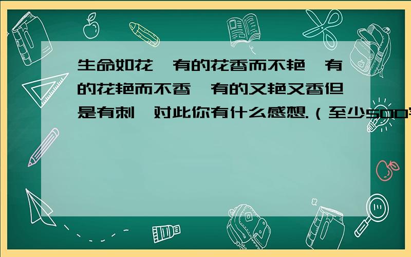 生命如花,有的花香而不艳,有的花艳而不香,有的又艳又香但是有刺,对此你有什么感想.（至少500字）