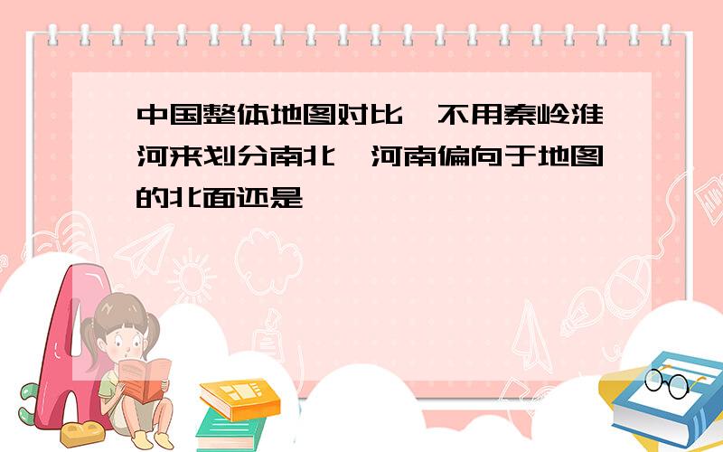 中国整体地图对比,不用秦岭淮河来划分南北,河南偏向于地图的北面还是