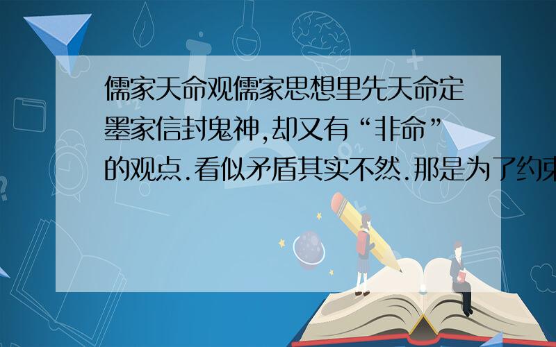 儒家天命观儒家思想里先天命定墨家信封鬼神,却又有“非命”的观点.看似矛盾其实不然.那是为了约束人们遵守道德的手段,而“非命论”是墨子思想中最积极合理的部分,是人类对自身力量