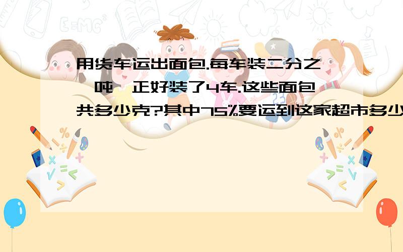 用货车运出面包.每车装二分之一吨,正好装了4车.这些面包共多少克?其中75%要运到这家超市多少千克?