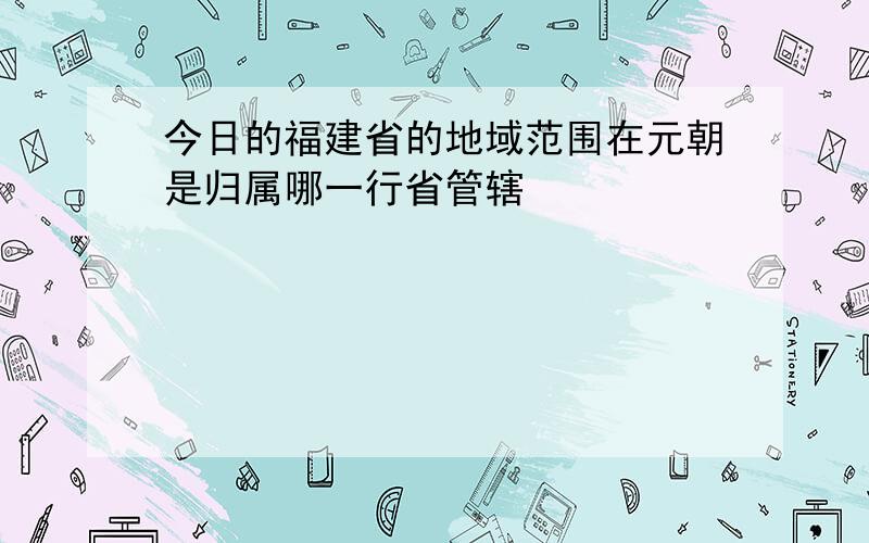 今日的福建省的地域范围在元朝是归属哪一行省管辖