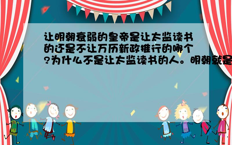 让明朝衰弱的皇帝是让太监读书的还是不让万历新政推行的哪个?为什么不是让太监读书的人。明朝就是太监太NB啊，虽说万历不让张居正出新正，不过太监也是很重要的啊