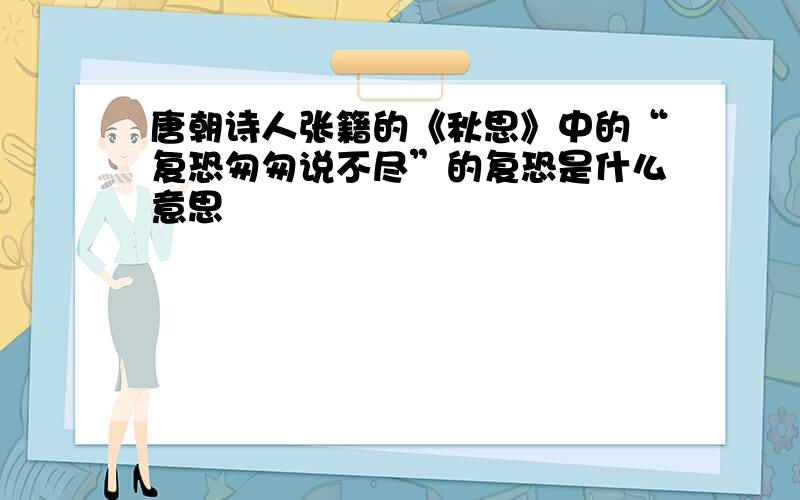 唐朝诗人张籍的《秋思》中的“复恐匆匆说不尽”的复恐是什么意思