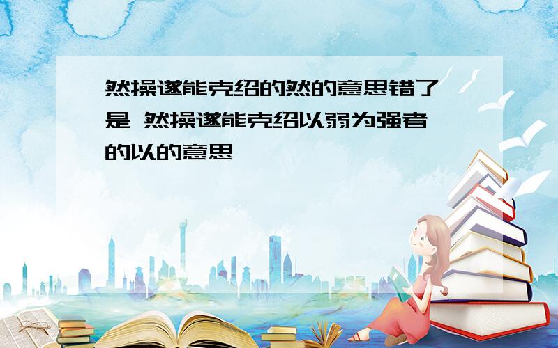 然操遂能克绍的然的意思错了 是 然操遂能克绍以弱为强者 的以的意思