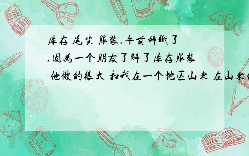 库存 尾货 服装.年前辞职了,因为一个朋友了解了库存服装 他做的很大 和我在一个地区山东 在山东他有好几个仓库 但是他好像是广州某家库存服装公司的内部人员,我跟他拿的货,起步有点累