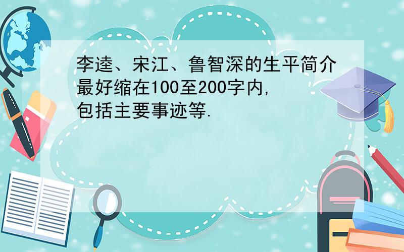 李逵、宋江、鲁智深的生平简介最好缩在100至200字内,包括主要事迹等.