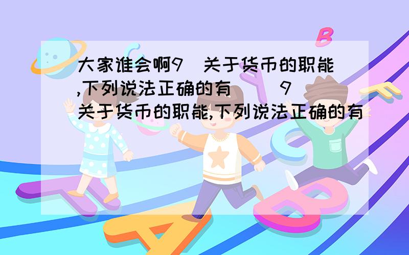 大家谁会啊9．关于货币的职能,下列说法正确的有( )9．关于货币的职能,下列说法正确的有( )①货币的职能是货币本质的体现 ②货币从产生的时候起,便具有五种职能 ③货币五种职能的本质是