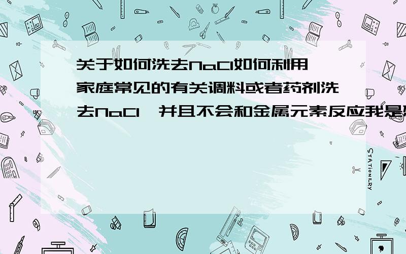 关于如何洗去NaCl如何利用家庭常见的有关调料或者药剂洗去NaCl,并且不会和金属元素反应我是想洗去金属表面的NaCl