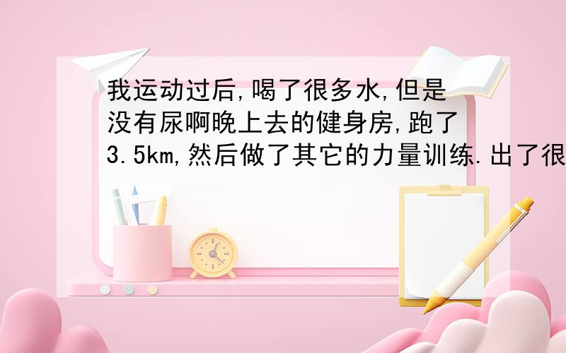 我运动过后,喝了很多水,但是没有尿啊晚上去的健身房,跑了3.5km,然后做了其它的力量训练.出了很多汗.我平时出汗就很多.跑完之后喝了瓶尖叫.路上又喝了瓶运动饮料.回住的地方之后,就没有