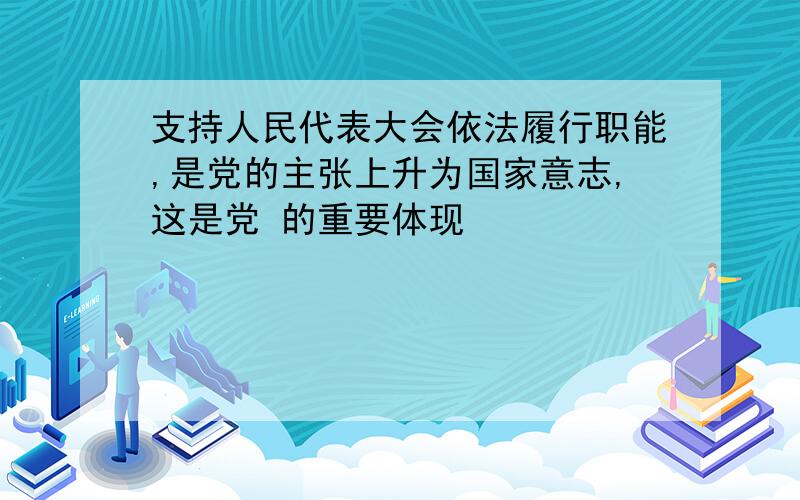 支持人民代表大会依法履行职能,是党的主张上升为国家意志,这是党 的重要体现