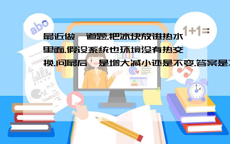 最近做一道题.把冰块放进热水里面.假设系统也环境没有热交换.问最后熵是增大减小还是不变.答案是不变.请问是为什么?