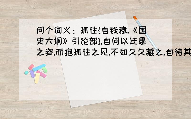 问个词义：孤往{自钱穆,《国史大纲》引论部}.自问以迂愚之姿,而抱孤往之见,不如久久藏之,自待其意见之定.虽不足有所淑世,亦自宽其神明之内疚.我以为是“独自陈旧的”之见.查词典得：