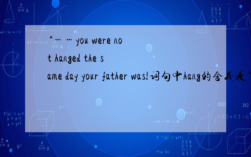 “……you were not hanged the same day your father was!词句中hang的含义是“吊死”,及物动词.His shirt is hanging on the branch .词句中hang的含义是“悬挂”,不及物动词.同一动词放在不同的语境中表示不同的