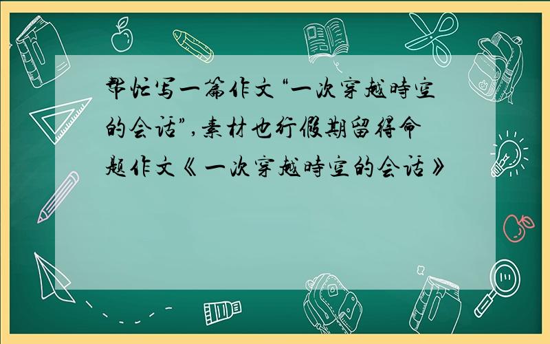 帮忙写一篇作文“一次穿越时空的会话”,素材也行假期留得命题作文《一次穿越时空的会话》