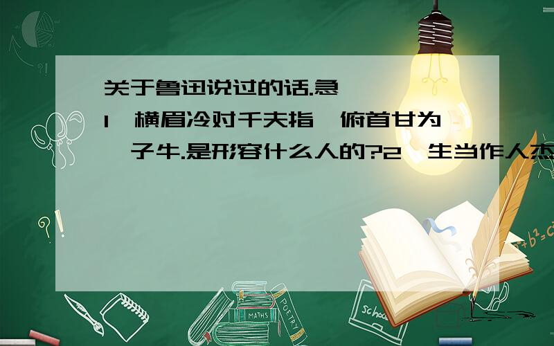 关于鲁迅说过的话.急————1、横眉冷对千夫指,俯首甘为孺子牛.是形容什么人的?2、生当作人杰,死亦为鬼雄.是形容什么人的?不是这方面的，是怎么样的人（如努力、勤奋等）