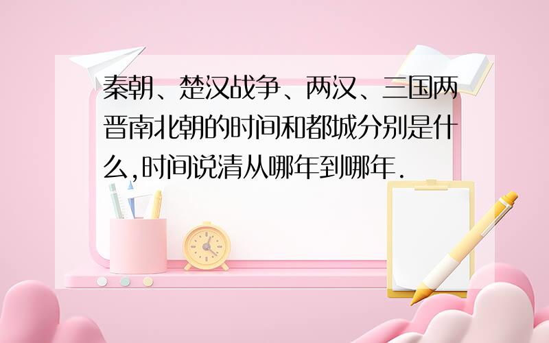 秦朝、楚汉战争、两汉、三国两晋南北朝的时间和都城分别是什么,时间说清从哪年到哪年.