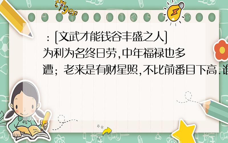 ：[文武才能钱谷丰盛之人] 为利为名终日劳,中年福禄也多遭；老来是有财星照,不比前番目下高.谁知到它的详细意思啊