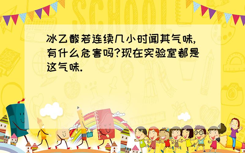 冰乙酸若连续几小时闻其气味,有什么危害吗?现在实验室都是这气味.