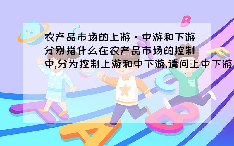 农产品市场的上游·中游和下游分别指什么在农产品市场的控制中,分为控制上游和中下游,请问上中下游具体指什么?怎么理解