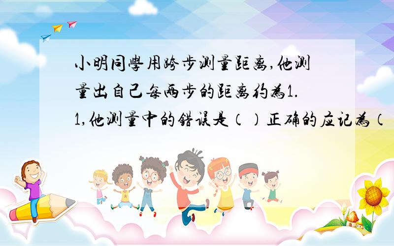 小明同学用跨步测量距离,他测量出自己每两步的距离约为1.1,他测量中的错误是（）正确的应记为（）是不是没有估算值和单位 正确的是记为1.10cm么