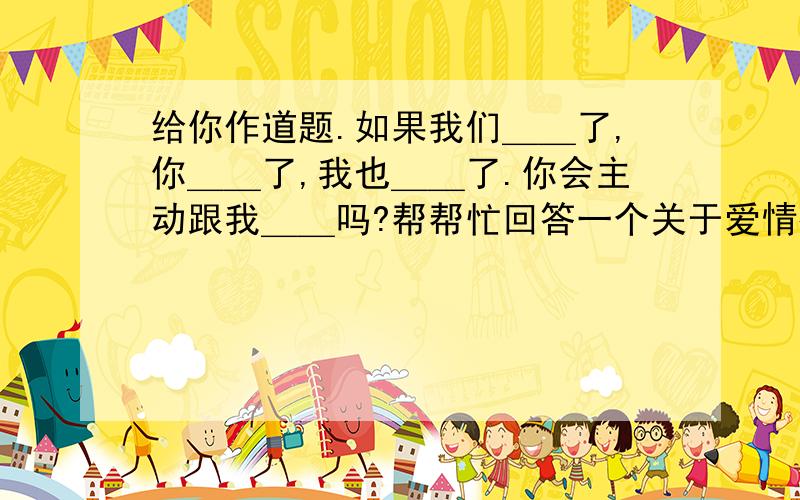 给你作道题.如果我们＿＿了,你＿＿了,我也＿＿了.你会主动跟我＿＿吗?帮帮忙回答一个关于爱情很好的句子