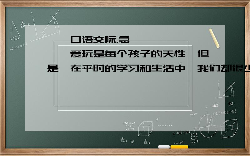 一、口语交际.急……………………爱玩是每个孩子的天性,但是,在平时的学习和生活中,我们却很少能痛痛快地玩儿.假如你正在踢足球,爸爸不让,叫你去看书,你会怎样向爸爸表白,让爸爸同意